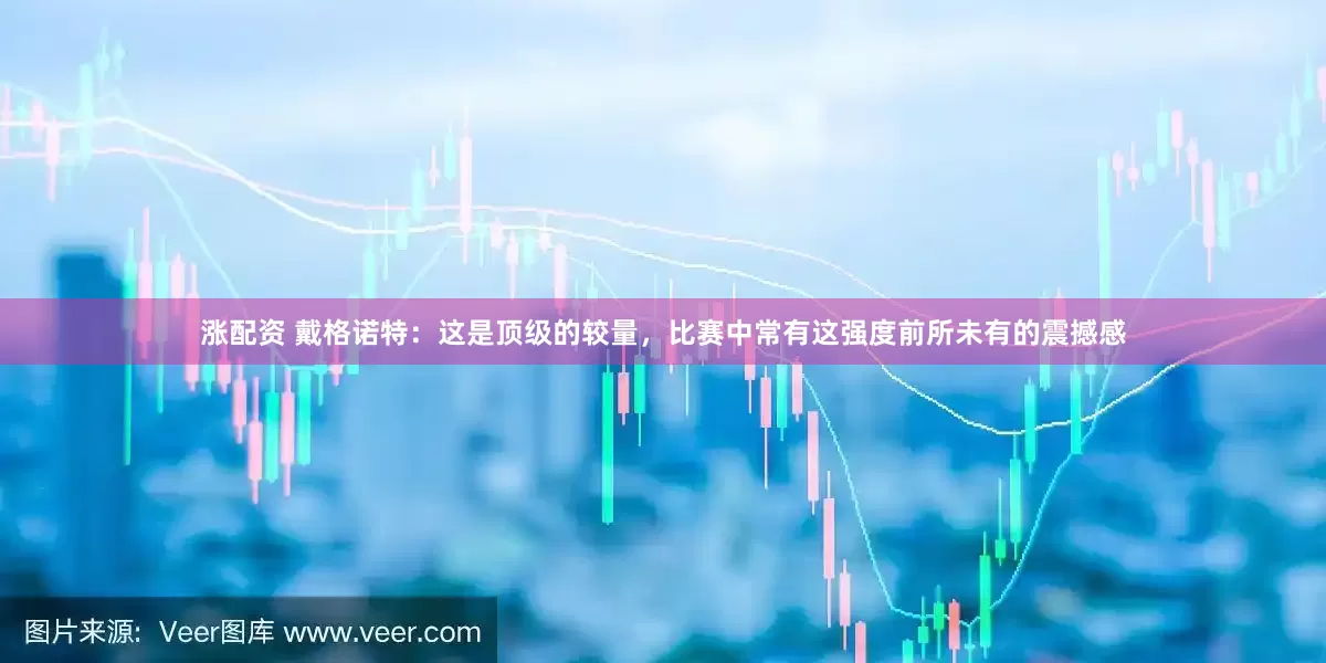 涨配资 戴格诺特：这是顶级的较量，比赛中常有这强度前所未有的震撼感