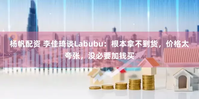 杨帆配资 李佳琦谈Labubu：根本拿不到货，价格太夸张，没必要加钱买