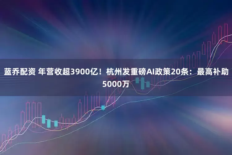 蓝乔配资 年营收超3900亿！杭州发重磅AI政策20条：最高补助5000万