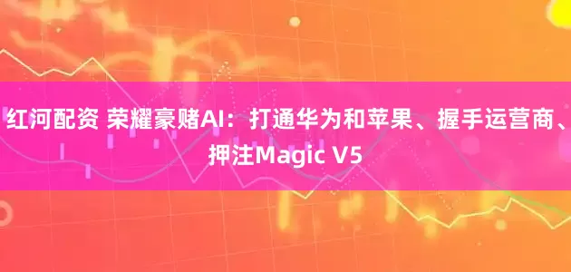 红河配资 荣耀豪赌AI：打通华为和苹果、握手运营商、押注Magic V5