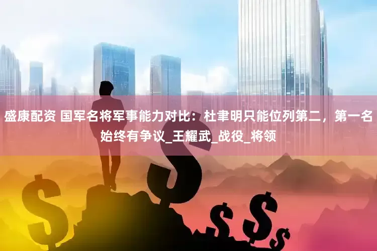 盛康配资 国军名将军事能力对比：杜聿明只能位列第二，第一名始终有争议_王耀武_战役_将领