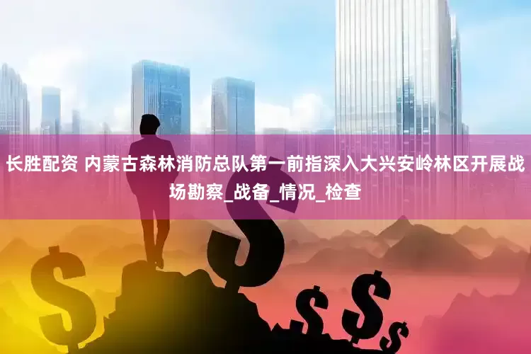 长胜配资 内蒙古森林消防总队第一前指深入大兴安岭林区开展战场勘察_战备_情况_检查