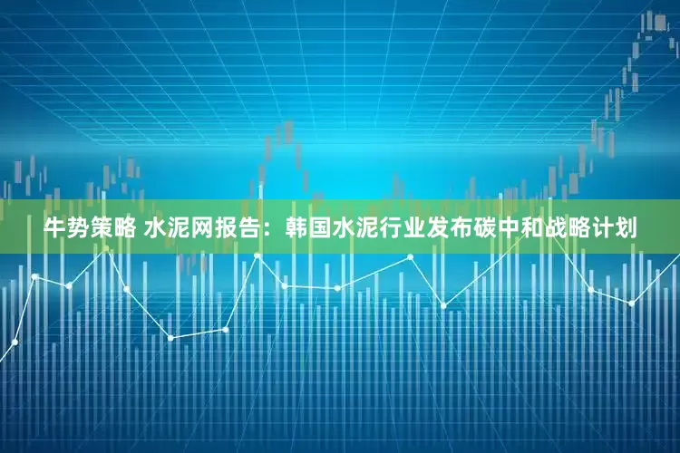 牛势策略 水泥网报告：韩国水泥行业发布碳中和战略计划