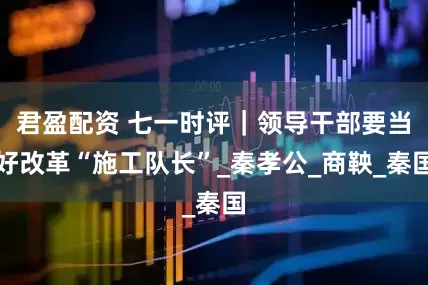 君盈配资 七一时评｜领导干部要当好改革“施工队长”_秦孝公_商鞅_秦国