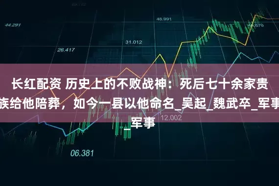 长红配资 历史上的不败战神：死后七十余家贵族给他陪葬，如今一县以他命名_吴起_魏武卒_军事