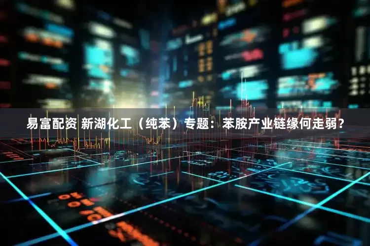 易富配资 新湖化工（纯苯）专题：苯胺产业链缘何走弱？