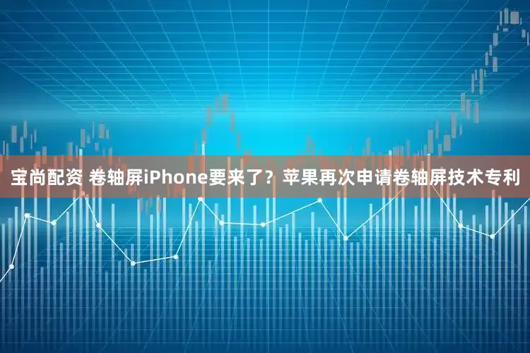 宝尚配资 卷轴屏iPhone要来了？苹果再次申请卷轴屏技术专利