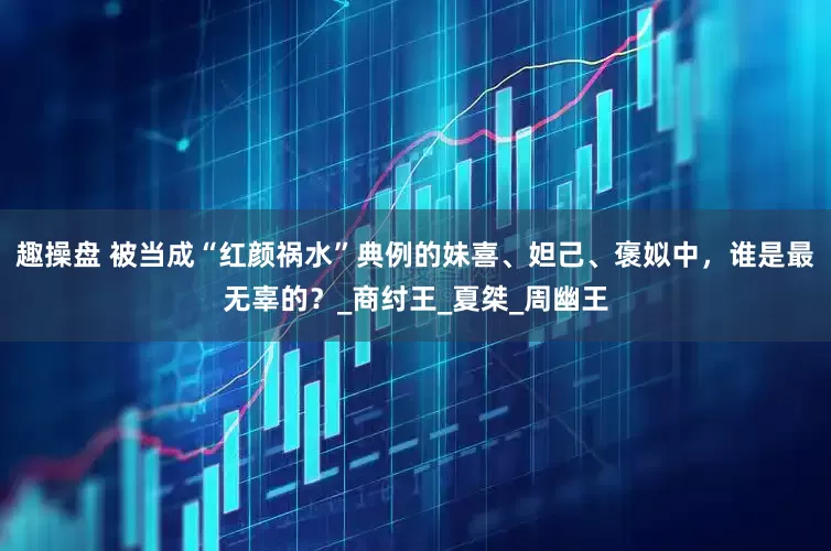 趣操盘 被当成“红颜祸水”典例的妹喜、妲己、褒姒中，谁是最无辜的？_商纣王_夏桀_周幽王