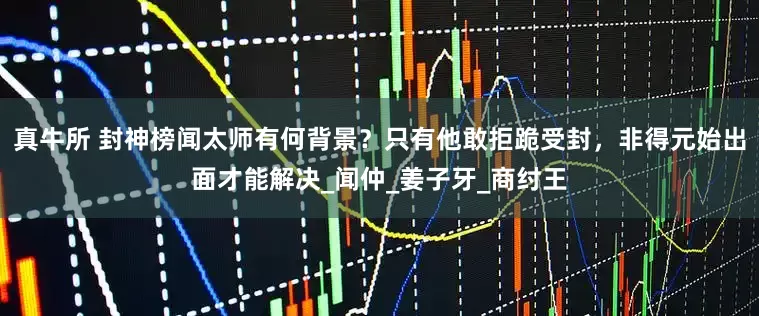 真牛所 封神榜闻太师有何背景？只有他敢拒跪受封，非得元始出面才能解决_闻仲_姜子牙_商纣王