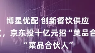 博星优配 创新餐饮供应链模式，京东投十亿元招“菜品合伙人”