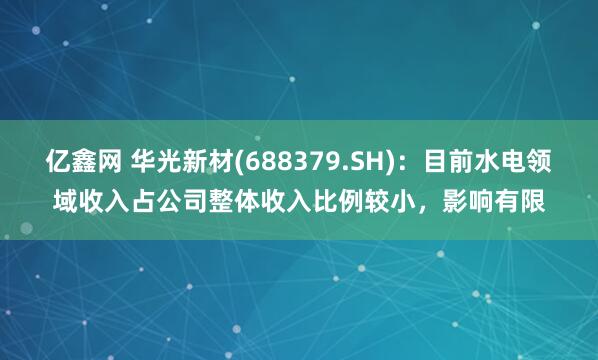 亿鑫网 华光新材(688379.SH)：目前水电领域收入占公司整体收入比例较小，影响有限