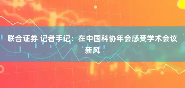 联合证券 记者手记：在中国科协年会感受学术会议新风