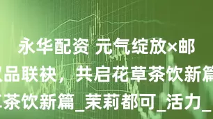 永华配资 元气绽放×邮政农品：双品联袂，共启花草茶饮新篇_茉莉都可_活力_自然
