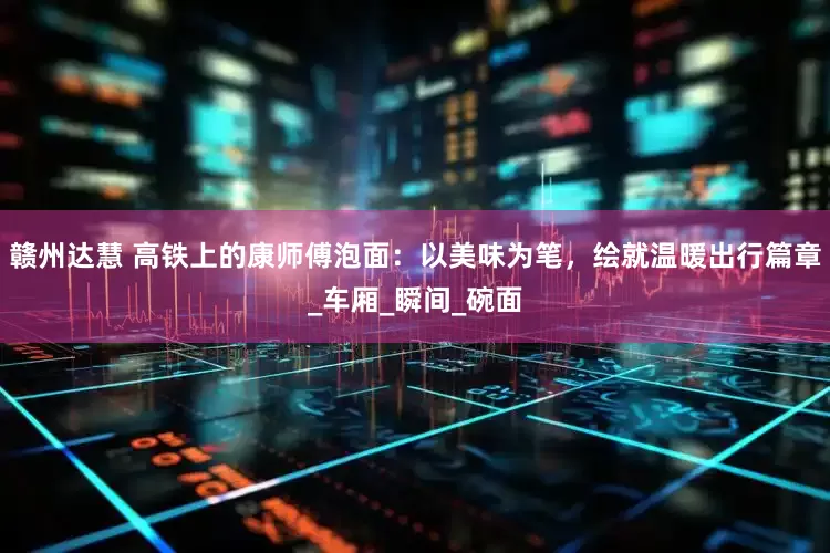 赣州达慧 高铁上的康师傅泡面：以美味为笔，绘就温暖出行篇章_车厢_瞬间_碗面