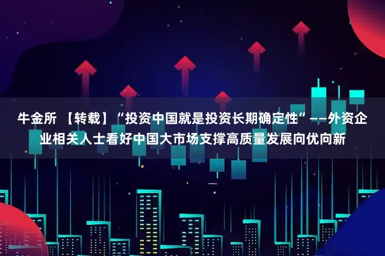 牛金所 【转载】“投资中国就是投资长期确定性”——外资企业相关人士看好中国大市场支撑高质量发展向优向新