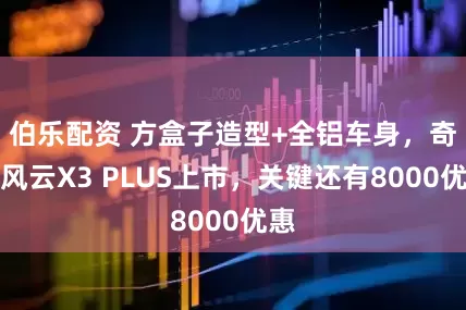 伯乐配资 方盒子造型+全铝车身，奇瑞风云X3 PLUS上市，关键还有8000优惠