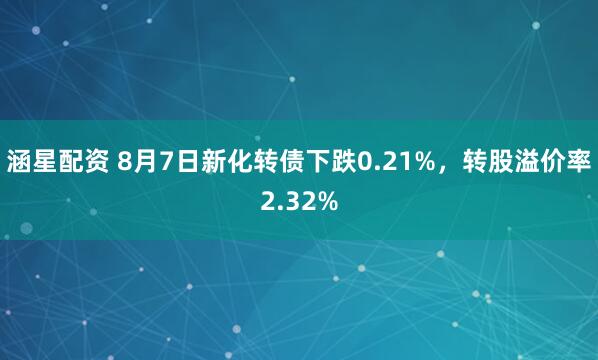 涵星配资 8月7日新化转债下跌0.21%，转股溢价率2.32%