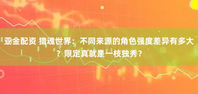 亚金配资 猎魂世界：不同来源的角色强度差异有多大？限定真就是一枝独秀？