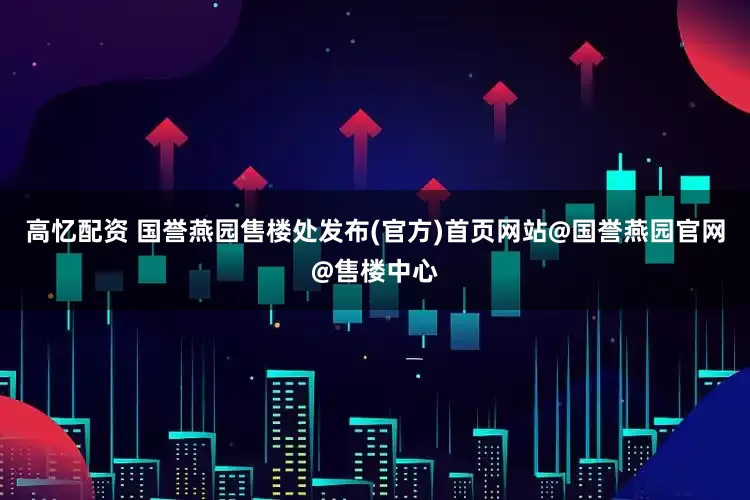 高忆配资 国誉燕园售楼处发布(官方)首页网站@国誉燕园官网@售楼中心