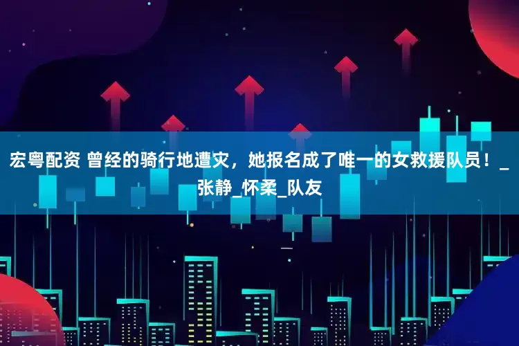 宏粤配资 曾经的骑行地遭灾，她报名成了唯一的女救援队员！_张静_怀柔_队友