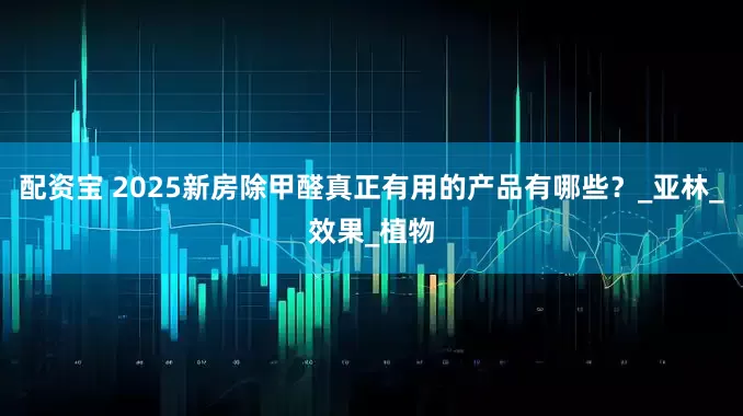 配资宝 2025新房除甲醛真正有用的产品有哪些？_亚林_效果_植物