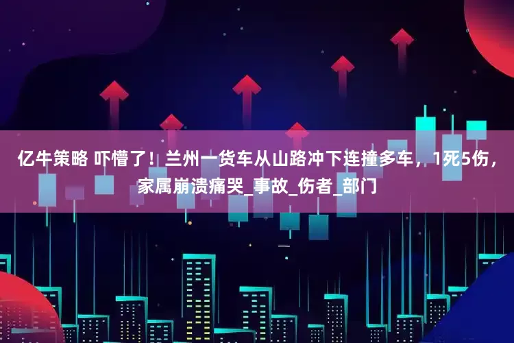 亿牛策略 吓懵了！兰州一货车从山路冲下连撞多车，1死5伤，家属崩溃痛哭_事故_伤者_部门