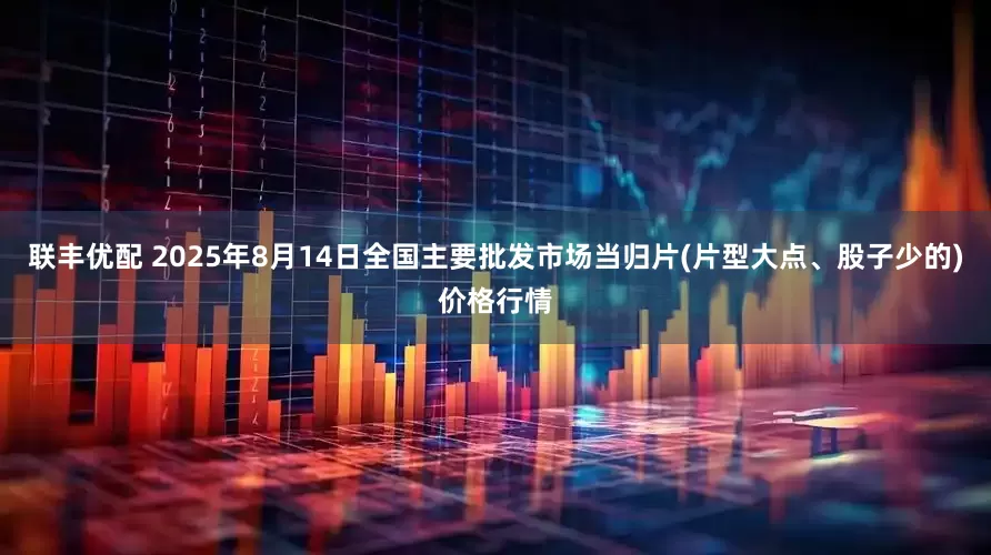 联丰优配 2025年8月14日全国主要批发市场当归片(片型大点、股子少的)价格行情