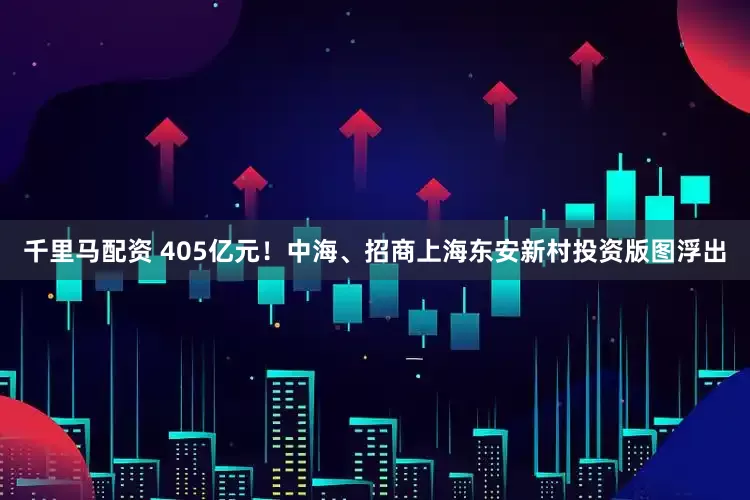 千里马配资 405亿元！中海、招商上海东安新村投资版图浮出