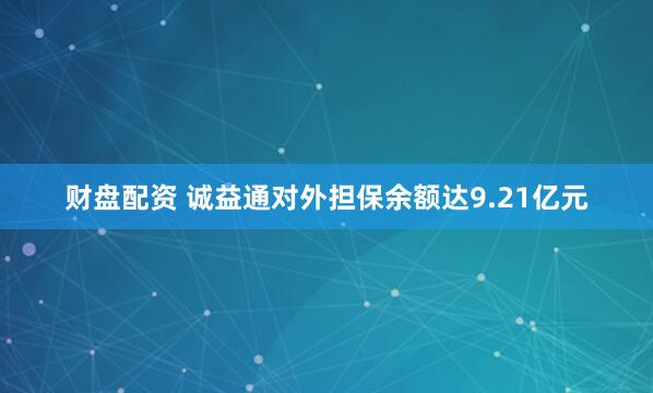 财盘配资 诚益通对外担保余额达9.21亿元