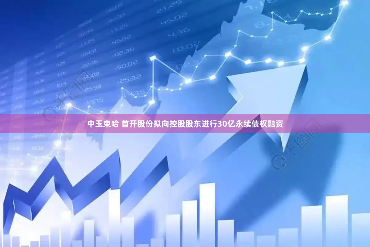 中玉束哈 首开股份拟向控股股东进行30亿永续债权融资