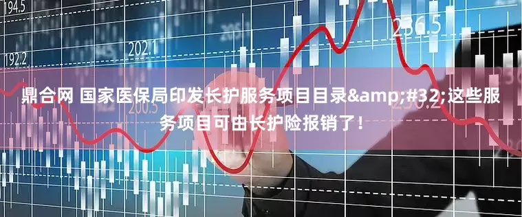 鼎合网 国家医保局印发长护服务项目目录&#32;这些服务项目可由长护险报销了！