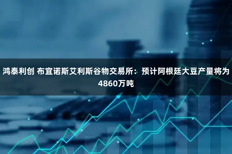 鸿泰利创 布宜诺斯艾利斯谷物交易所：预计阿根廷大豆产量将为4860万吨
