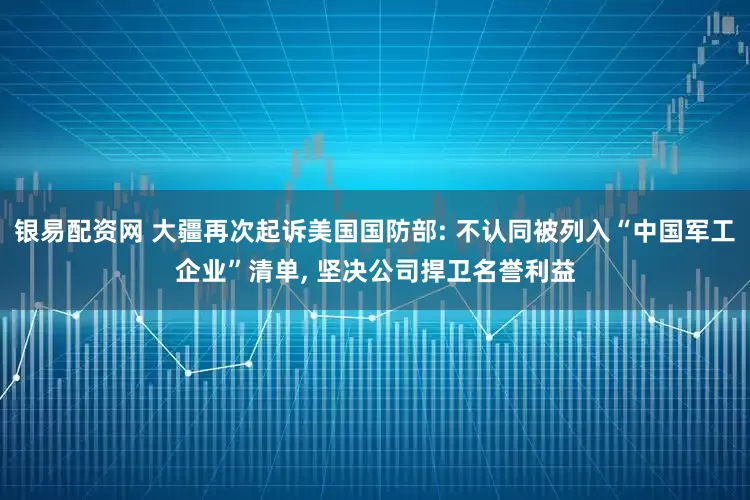 银易配资网 大疆再次起诉美国国防部: 不认同被列入“中国军工企业”清单, 坚决公司捍卫名誉利益