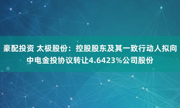 豪配投资 太极股份：控股股东及其一致行动人拟向中电金投协议转让4.6423%公司股份