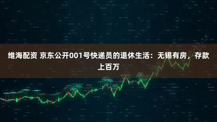 维海配资 京东公开001号快递员的退休生活：无锡有房，存款上百万