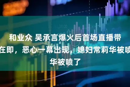 和业众 吴承言爆火后首场直播带货在即，恶心一幕出现，媳妇常莉华被喷了