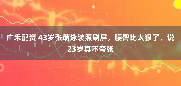 广禾配资 43岁张萌泳装照刷屏，腰臀比太狠了，说23岁真不夸张