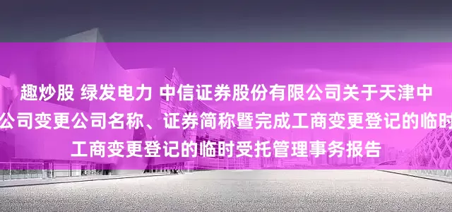 趣炒股 绿发电力 中信证券股份有限公司关于天津中绿电投资股份有限公司变更公司名称、证券简称暨完成工商变更登记的临时受托管理事务报告