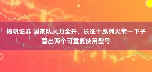 扬帆证券 国家队火力全开，长征十系列火箭一下子冒出两个可重复使用型号
