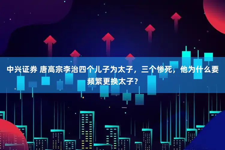 中兴证券 唐高宗李治四个儿子为太子，三个惨死，他为什么要频繁更换太子？