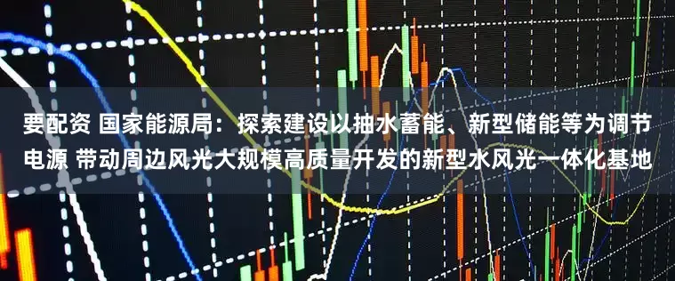 要配资 国家能源局：探索建设以抽水蓄能、新型储能等为调节电源 带动周边风光大规模高质量开发的新型水风光一体化基地