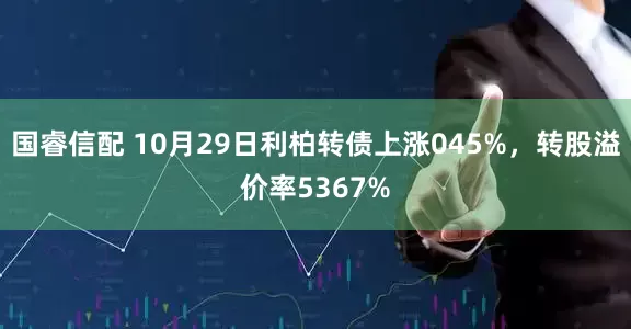 国睿信配 10月29日利柏转债上涨045%，转股溢价率5367%
